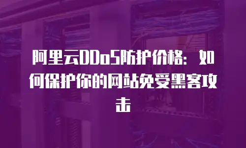 阿里云DDoS防护价格：如何保护你的网站免受黑客攻击