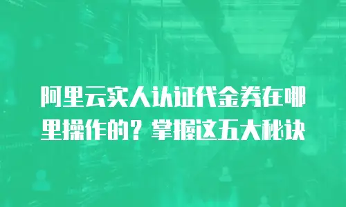 阿里云实人认证代金券在哪里操作的？掌握这五大秘诀