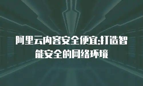 阿里云内容安全便宜:打造智能安全的网络环境