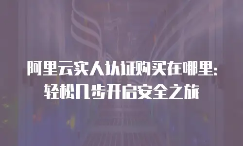 阿里云实人认证购买在哪里：轻松几步开启安全之旅