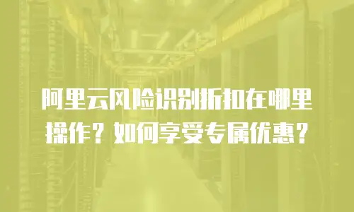 阿里云风险识别折扣在哪里操作？如何享受专属优惠？