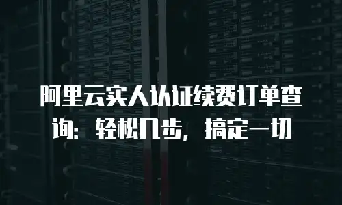 阿里云实人认证续费订单查询：轻松几步，搞定一切