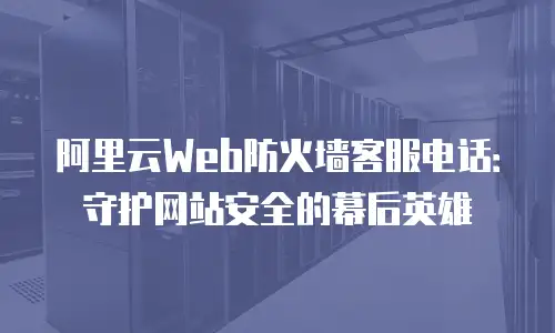 阿里云Web防火墙客服电话：守护网站安全的幕后英雄