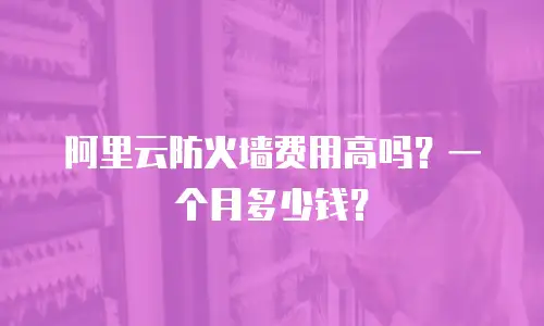 阿里云防火墙费用高吗？一个月多少钱？
