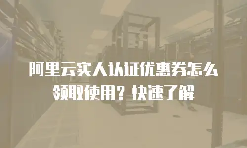 阿里云实人认证优惠券怎么领取使用？快速了解