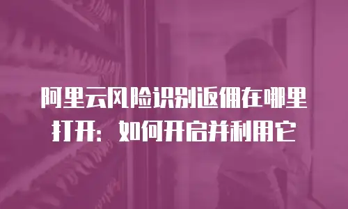 阿里云风险识别返佣在哪里打开：如何开启并利用它