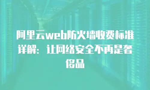 阿里云web防火墙收费标准详解：让网络安全不再是奢侈品
