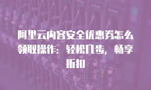 阿里云内容安全优惠券怎么领取操作：轻松几步，畅享折扣