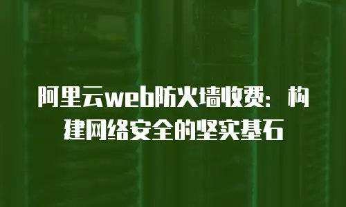 阿里云web防火墙收费：构建网络安全的坚实基石