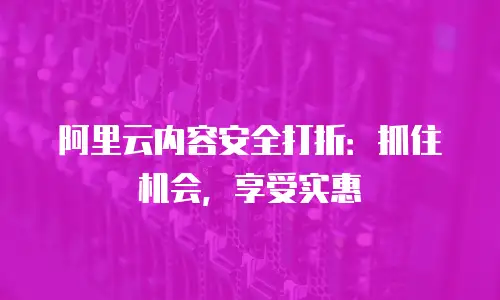 阿里云内容安全打折：抓住机会，享受实惠
