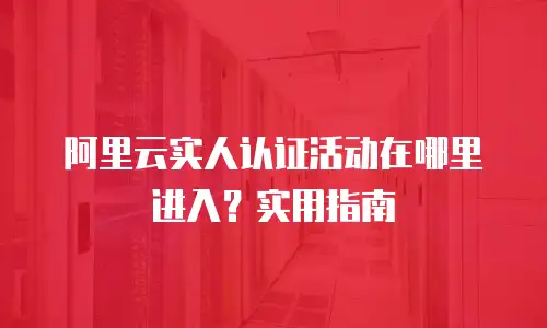 阿里云实人认证活动在哪里进入？实用指南
