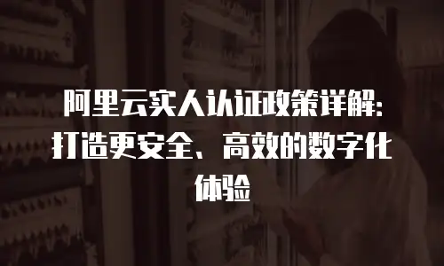 阿里云实人认证政策详解：打造更安全、高效的数字化体验
