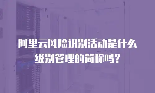 阿里云风险识别活动是什么级别管理的简称吗？