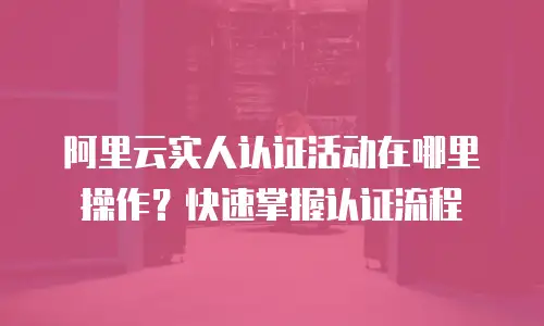 阿里云实人认证活动在哪里操作？快速掌握认证流程