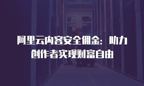 阿里云内容安全佣金：助力创作者实现财富自由
