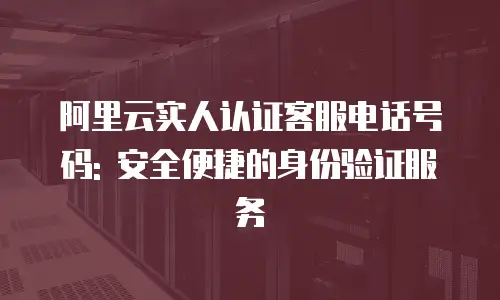 阿里云实人认证客服电话号码: 安全便捷的身份验证服务
