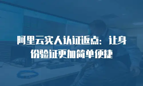 阿里云实人认证返点：让身份验证更加简单便捷