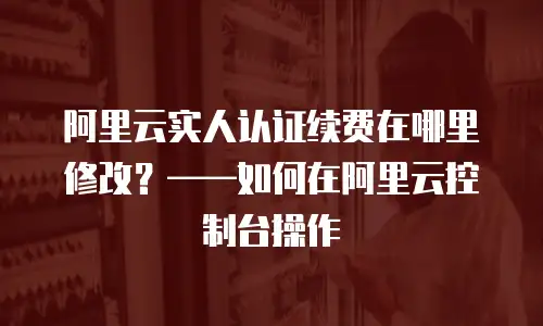 阿里云实人认证续费在哪里修改？——如何在阿里云控制台操作