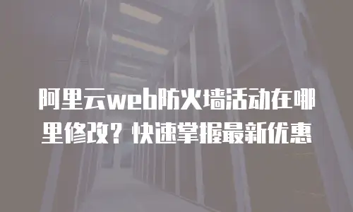 阿里云web防火墙活动在哪里修改？快速掌握最新优惠