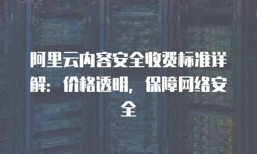 阿里云内容安全收费标准详解：价格透明，保障网络安全
