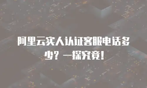 阿里云实人认证客服电话多少？一探究竟！
