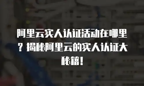 阿里云实人认证活动在哪里？揭秘阿里云的实人认证大秘籍！