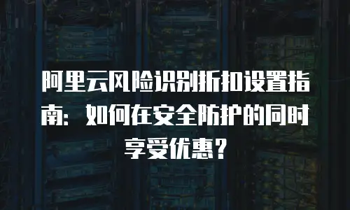 阿里云风险识别折扣设置指南：如何在安全防护的同时享受优惠？