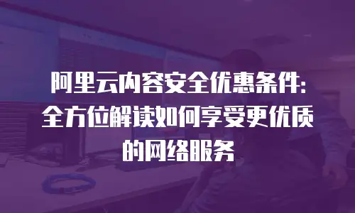 阿里云内容安全优惠条件：全方位解读如何享受更优质的网络服务