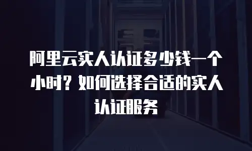 阿里云实人认证多少钱一个小时？如何选择合适的实人认证服务