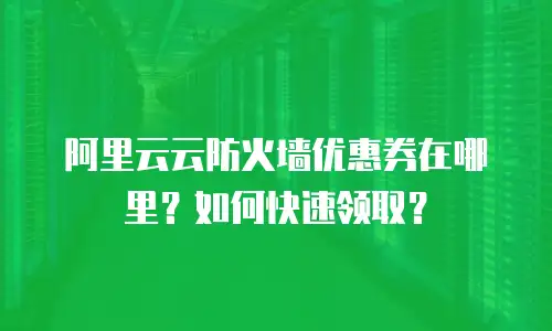 阿里云云防火墙优惠券在哪里？如何快速领取？