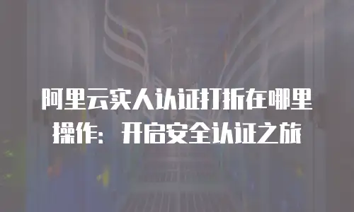 阿里云实人认证打折在哪里操作：开启安全认证之旅