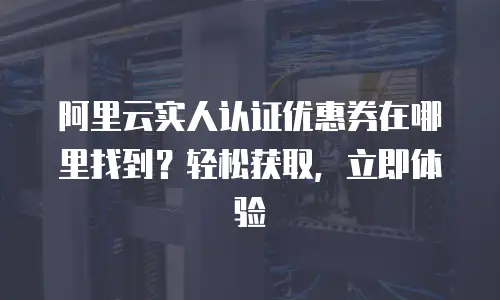 阿里云实人认证优惠券在哪里找到？轻松获取，立即体验