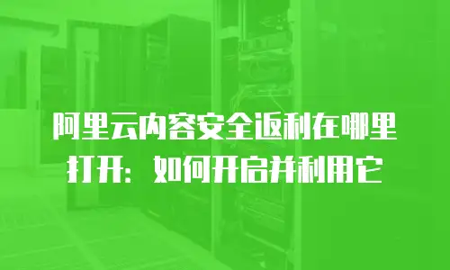 阿里云内容安全返利在哪里打开：如何开启并利用它