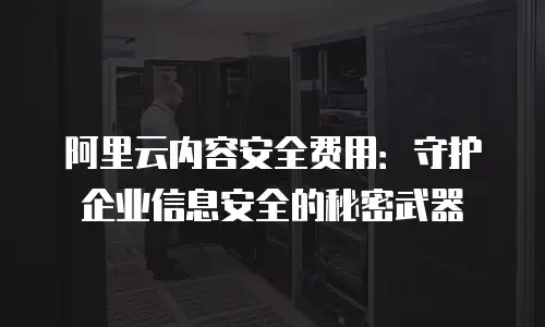 阿里云内容安全费用：守护企业信息安全的秘密武器