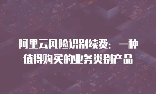 阿里云风险识别续费：一种值得购买的业务类别产品