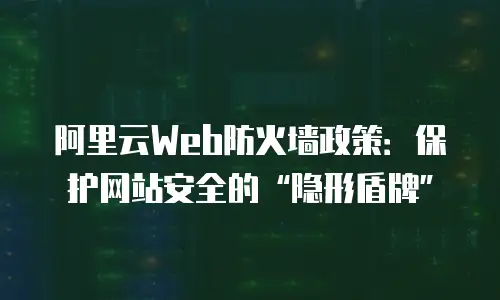 阿里云Web防火墙政策：保护网站安全的&ldquo;隐形盾牌&rdquo;
