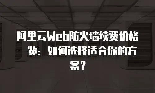 阿里云Web防火墙续费价格一览：如何选择适合你的方案？