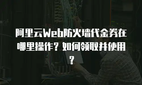 阿里云Web防火墙代金券在哪里操作？如何领取并使用？