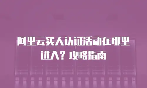阿里云实人认证活动在哪里进入？攻略指南