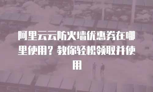 阿里云云防火墙优惠券在哪里使用？教你轻松领取并使用