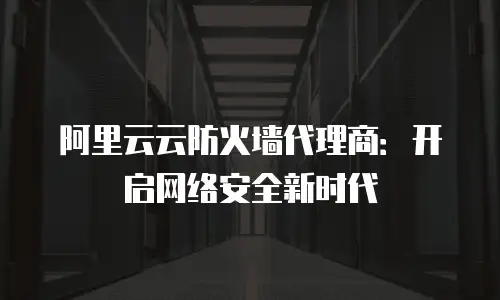 阿里云云防火墙代理商：开启网络安全新时代