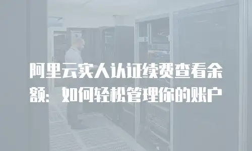 阿里云实人认证续费查看余额：如何轻松管理你的账户