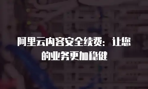 阿里云内容安全续费：让您的业务更加稳健