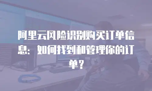 阿里云风险识别购买订单信息：如何找到和管理你的订单？