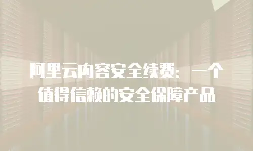 阿里云内容安全续费：一个值得信赖的安全保障产品