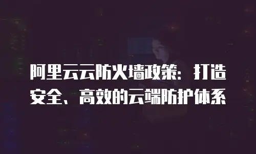 阿里云云防火墙政策：打造安全、高效的云端防护体系