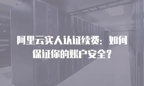 阿里云实人认证续费：如何保证你的账户安全？