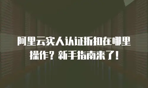 阿里云实人认证折扣在哪里操作？新手指南来了！