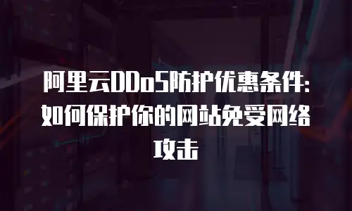 阿里云DDoS防护优惠条件：如何保护你的网站免受网络攻击