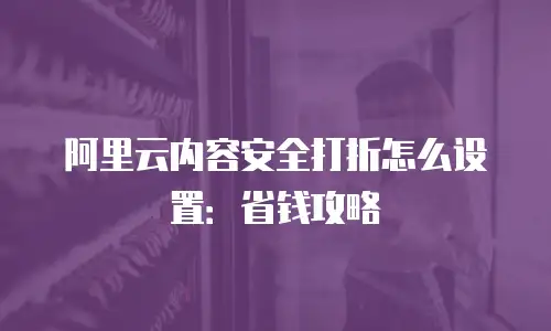 阿里云内容安全打折怎么设置：省钱攻略